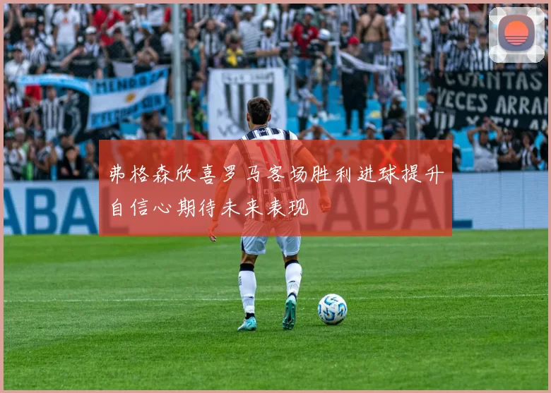 弗格森欣喜罗马客场胜利进球提升自信心期待未来表现