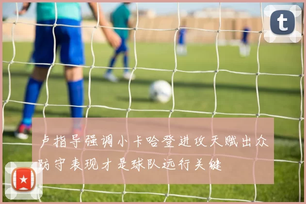 卢指导强调小卡哈登进攻天赋出众防守表现才是球队远行关键