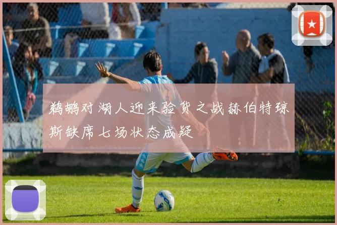 鹈鹕对湖人迎来验货之战赫伯特琼斯缺席七场状态成疑