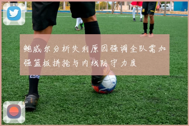 鲍威尔分析失利原因强调全队需加强篮板拼抢与内线防守力度