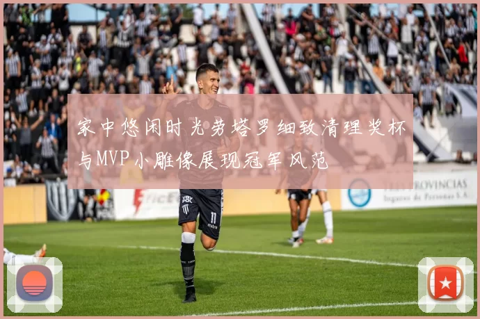 家中悠闲时光劳塔罗细致清理奖杯与MVP小雕像展现冠军风范