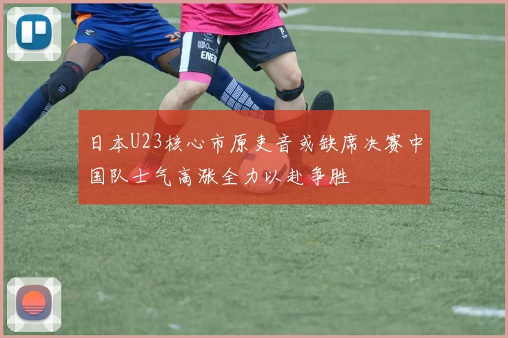 日本U23核心市原吏音或缺席决赛中国队士气高涨全力以赴争胜