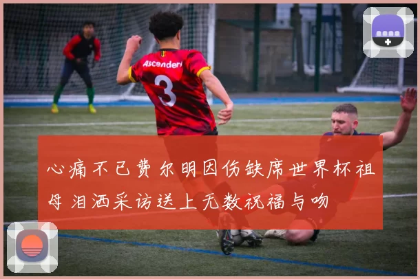 心痛不已费尔明因伤缺席世界杯祖母泪洒采访送上无数祝福与吻