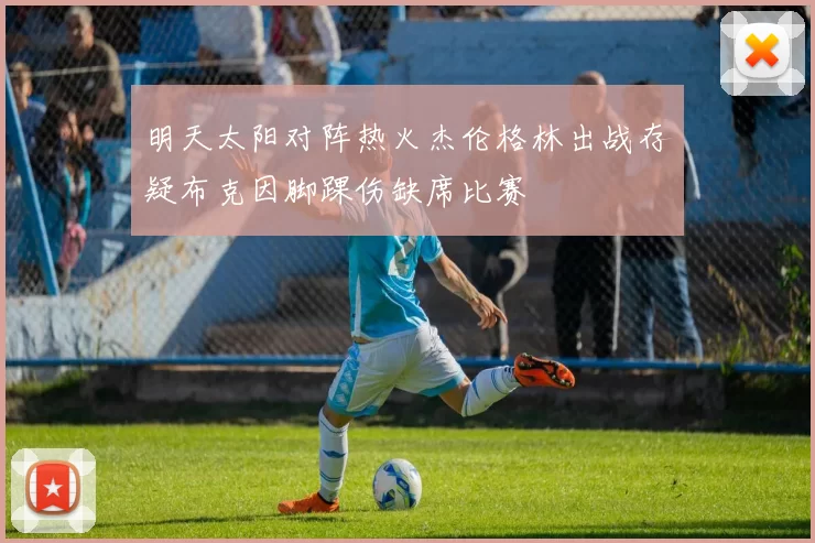 明天太阳对阵热火杰伦格林出战存疑布克因脚踝伤缺席比赛